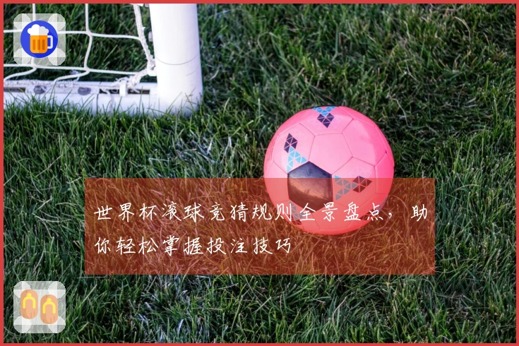 世界杯滚球竞猜规则全景盘点，助你轻松掌握投注技巧