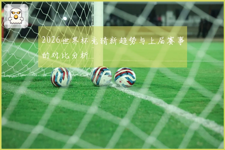 2026世界杯竞猜新趋势与上届赛事的对比分析